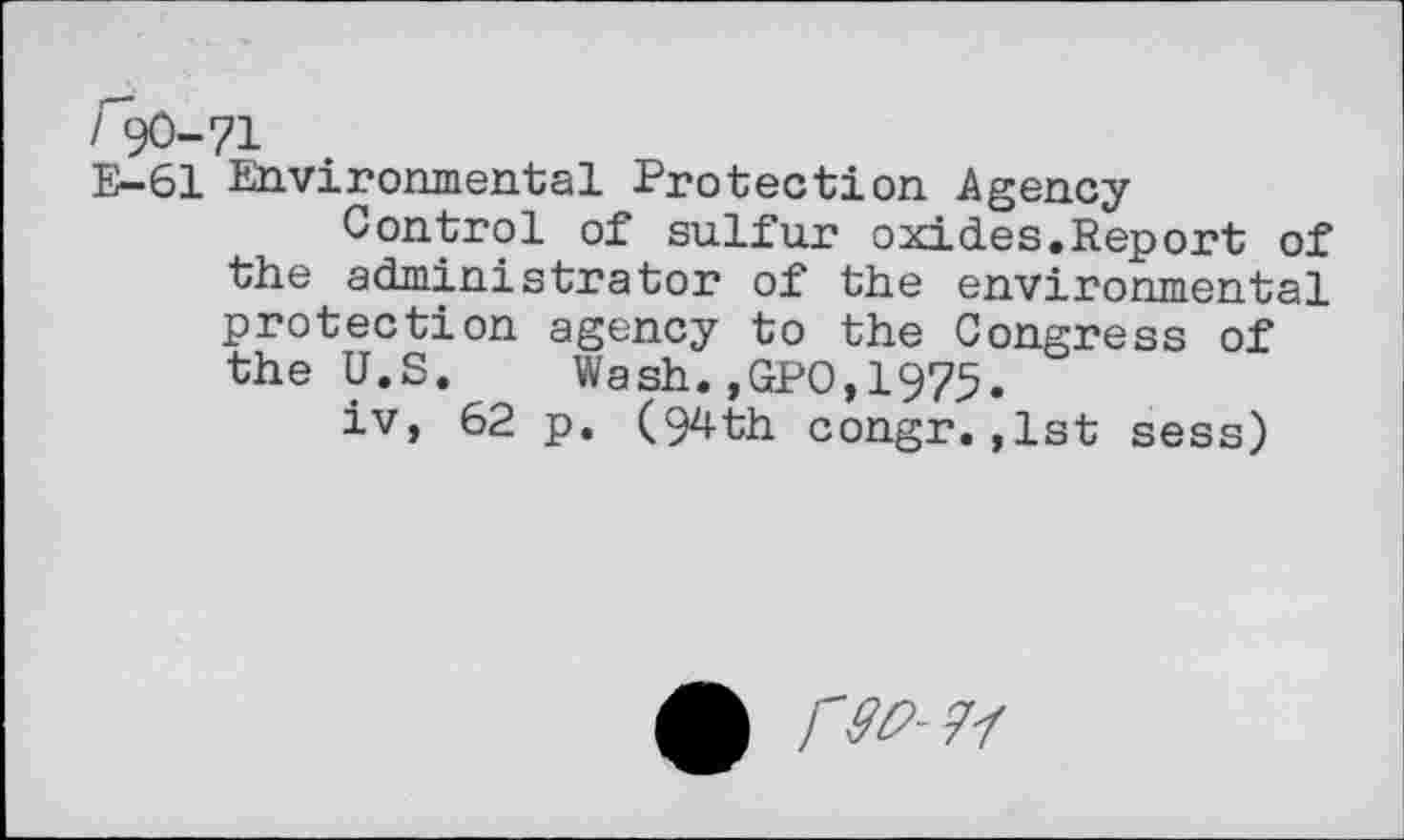 ﻿/ 90-71
E-61 Environmental Protection Agency
Control of sulfur oxides.Report of the administrator of the environmental protection agency to the Congress of the U.S.	Wash.,GP0,1975.
iv, 62 p. (94th congr.,1st sess)
A <^-7/